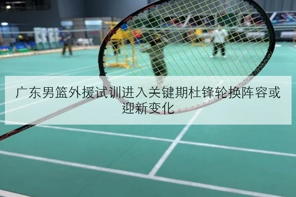 广东男篮外援试训进入关键期杜锋轮换阵容或迎新变化