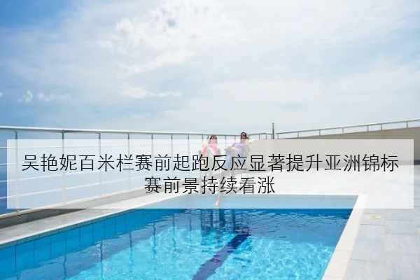 吴艳妮百米栏赛前起跑反应显著提升亚洲锦标赛前景持续看涨